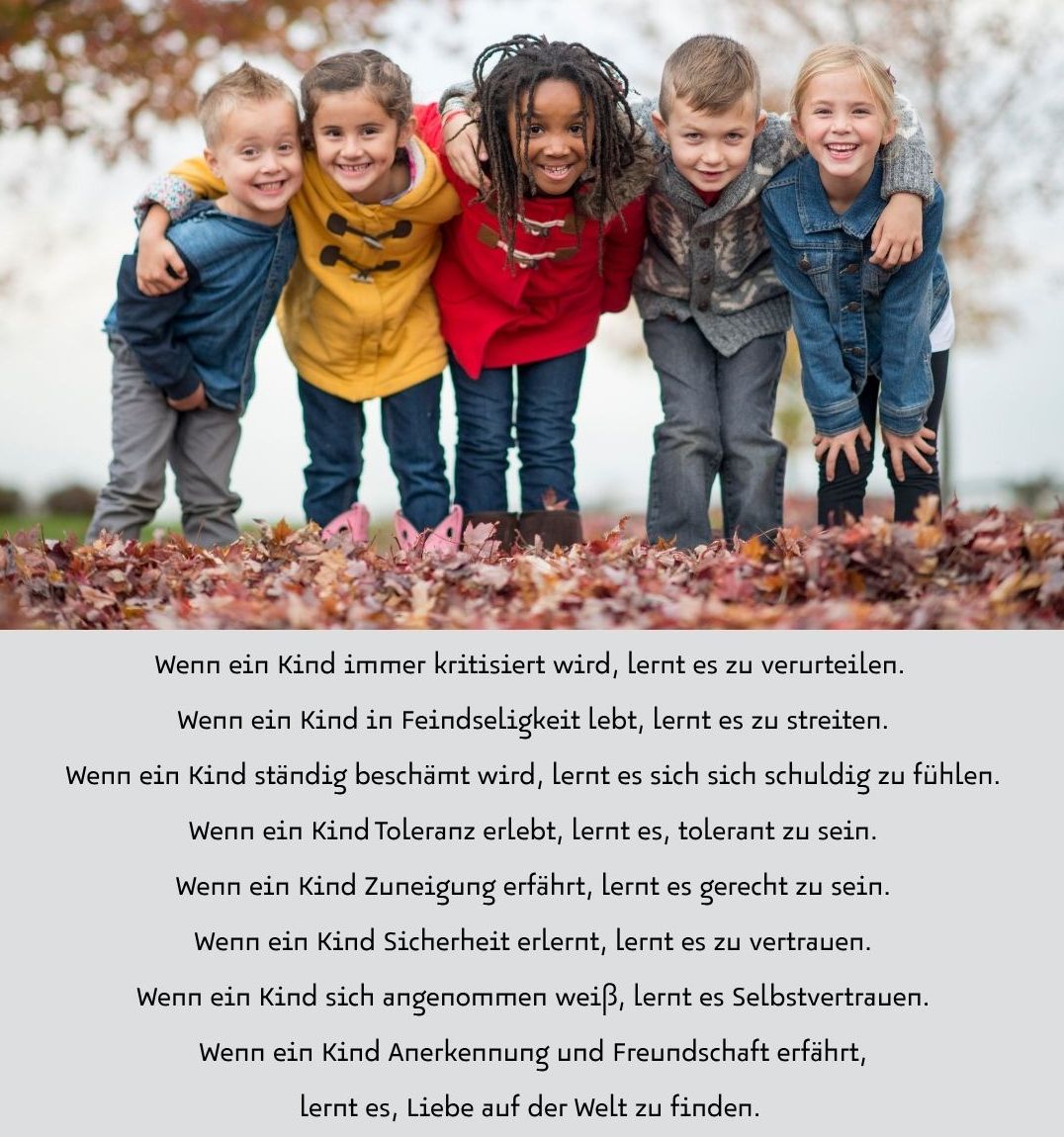 Wenn ein Kind immer kritisiert wird, lernt es zu verurteilen. Wenn ein Kind in Feindseligkeit lebt, lernt es zu streiten. Wenn ein Kind ständig beschämt wird, lernt es sich sich schuldig zu fühlen. Wenn ein Kind Toleranz erlebt, lernt es, tolerant zu sein. Wenn ein Kind Zuneigung erfährt, lernt es gerecht zu sein. Wenn ein Kind Sicherheit erlernt, lernt es zu vertrauen. Wenn ein Kind sich angenommen weiß, lernt es Selbstvertrauen. Wenn ein Kind Anerkennung und Freundschaft erfährt, lernt es, Liebe auf der Welt zu finden.